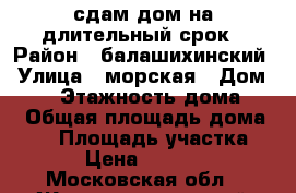 сдам дом на длительный срок › Район ­ балашихинский › Улица ­ морская › Дом ­ 39 › Этажность дома ­ 1 › Общая площадь дома ­ 45 › Площадь участка ­ 3 › Цена ­ 17 000 - Московская обл., Железнодорожный г., Купавна мкр Недвижимость » Дома, коттеджи, дачи аренда   . Московская обл.